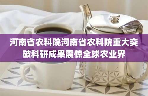 河南省农科院河南省农科院重大突破科研成果震惊全球农业界