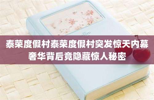 泰荣度假村泰荣度假村突发惊天内幕奢华背后竟隐藏惊人秘密