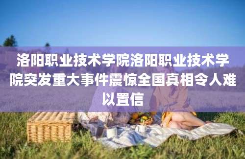 洛阳职业技术学院洛阳职业技术学院突发重大事件震惊全国真相令人难以置信