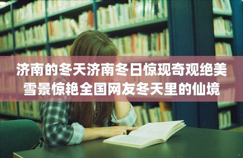 济南的冬天济南冬日惊现奇观绝美雪景惊艳全国网友冬天里的仙境