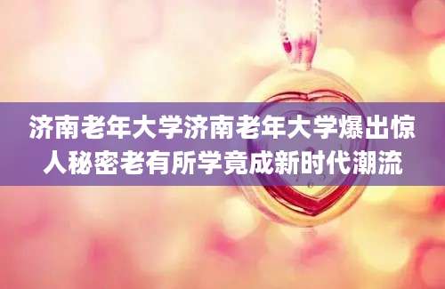 济南老年大学济南老年大学爆出惊人秘密老有所学竟成新时代潮流