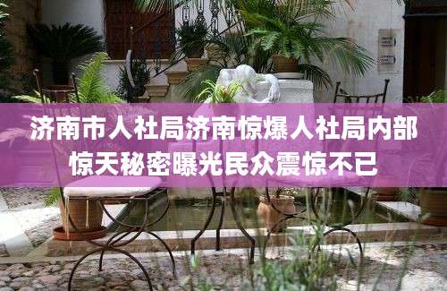 济南市人社局济南惊爆人社局内部惊天秘密曝光民众震惊不已
