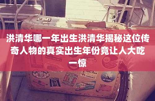 洪清华哪一年出生洪清华揭秘这位传奇人物的真实出生年份竟让人大吃一惊
