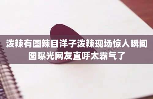 泼辣有图辣目洋子泼辣现场惊人瞬间图曝光网友直呼太霸气了