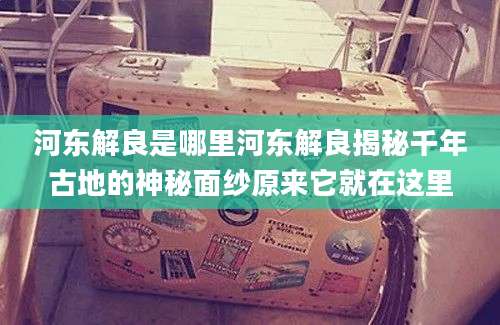 河东解良是哪里河东解良揭秘千年古地的神秘面纱原来它就在这里