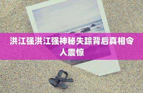 洪江强洪江强神秘失踪背后真相令人震惊