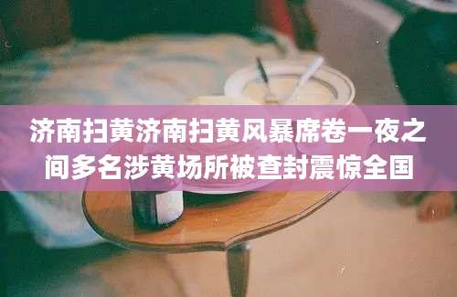 济南扫黄济南扫黄风暴席卷一夜之间多名涉黄场所被查封震惊全国