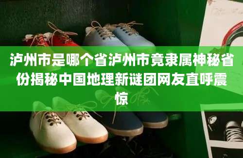 泸州市是哪个省泸州市竟隶属神秘省份揭秘中国地理新谜团网友直呼震惊