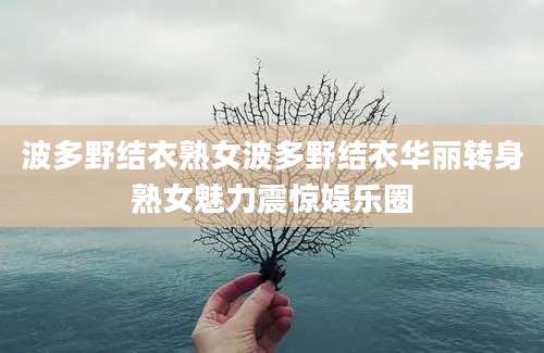 波多野结衣熟女波多野结衣华丽转身熟女魅力震惊娱乐圈