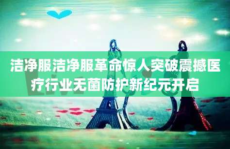 洁净服洁净服革命惊人突破震撼医疗行业无菌防护新纪元开启