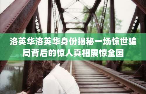 洛英华洛英华身份揭秘一场惊世骗局背后的惊人真相震惊全国