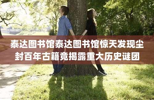 泰达图书馆泰达图书馆惊天发现尘封百年古籍竟揭露重大历史谜团