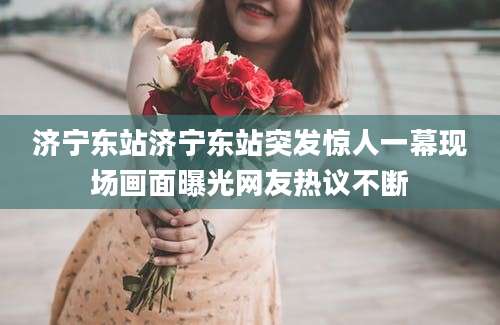 济宁东站济宁东站突发惊人一幕现场画面曝光网友热议不断