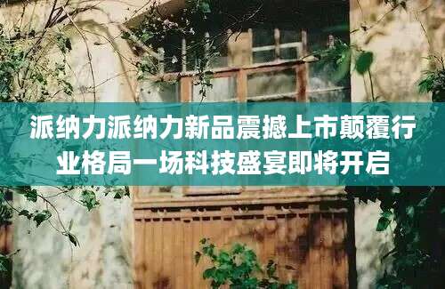 派纳力派纳力新品震撼上市颠覆行业格局一场科技盛宴即将开启