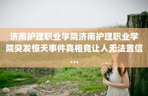 济南护理职业学院济南护理职业学院突发惊天事件真相竟让人无法置信...