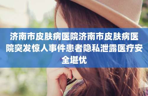 济南市皮肤病医院济南市皮肤病医院突发惊人事件患者隐私泄露医疗安全堪忧