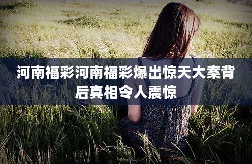 河南福彩河南福彩爆出惊天大案背后真相令人震惊
