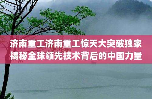 济南重工济南重工惊天大突破独家揭秘全球领先技术背后的中国力量
