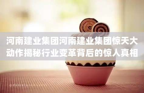 河南建业集团河南建业集团惊天大动作揭秘行业变革背后的惊人真相