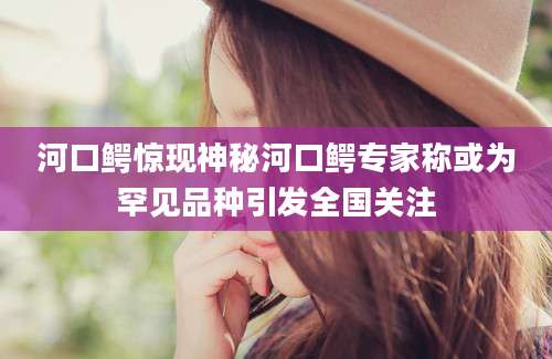 河口鳄惊现神秘河口鳄专家称或为罕见品种引发全国关注