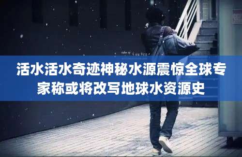 活水活水奇迹神秘水源震惊全球专家称或将改写地球水资源史