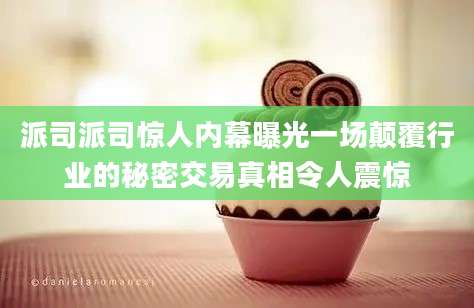 派司派司惊人内幕曝光一场颠覆行业的秘密交易真相令人震惊