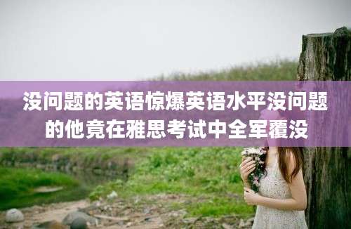 没问题的英语惊爆英语水平没问题的他竟在雅思考试中全军覆没