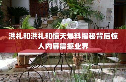 洪礼和洪礼和惊天爆料揭秘背后惊人内幕震撼业界