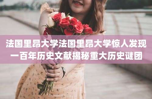法国里昂大学法国里昂大学惊人发现一百年历史文献揭秘重大历史谜团