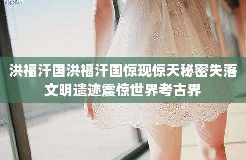 洪福汗国洪福汗国惊现惊天秘密失落文明遗迹震惊世界考古界