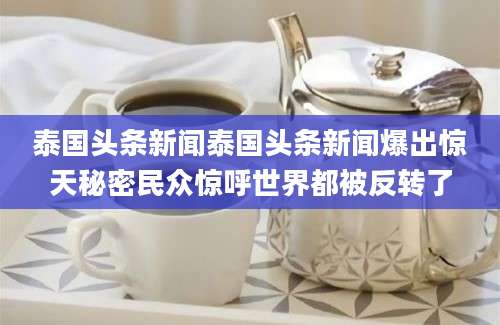泰国头条新闻泰国头条新闻爆出惊天秘密民众惊呼世界都被反转了