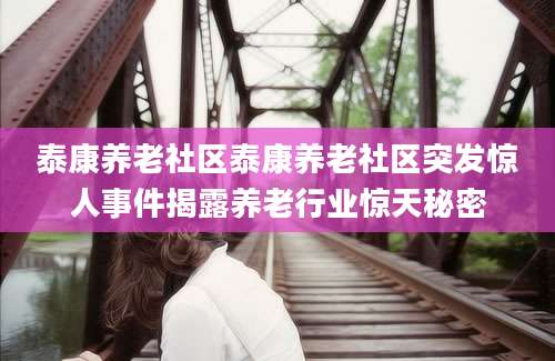 泰康养老社区泰康养老社区突发惊人事件揭露养老行业惊天秘密
