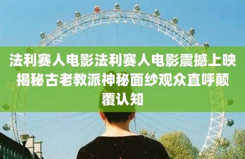 法利赛人电影法利赛人电影震撼上映揭秘古老教派神秘面纱观众直呼颠覆认知