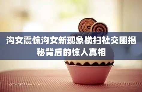 沟女震惊沟女新现象横扫社交圈揭秘背后的惊人真相