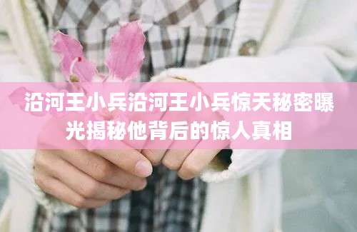沿河王小兵沿河王小兵惊天秘密曝光揭秘他背后的惊人真相