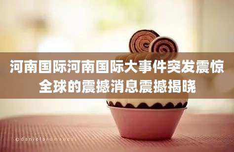 河南国际河南国际大事件突发震惊全球的震撼消息震撼揭晓