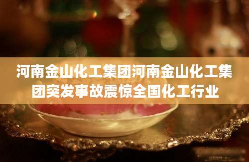 河南金山化工集团河南金山化工集团突发事故震惊全国化工行业