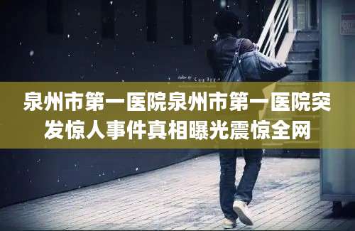泉州市第一医院泉州市第一医院突发惊人事件真相曝光震惊全网